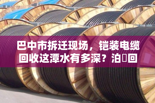 巴中市拆迁现场，铠装电缆回收这潭水有多深？泊祎回收帮你避坑变现
