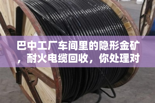 巴中工厂车间里的隐形金矿，耐火电缆回收，你处理对了吗？