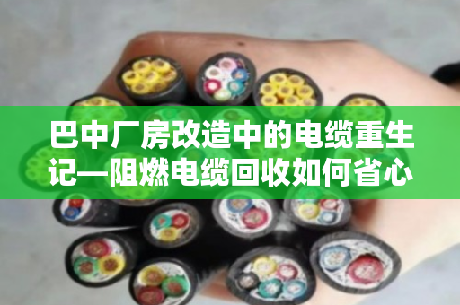 巴中厂房改造中的电缆重生记—阻燃电缆回收如何省心又赚钱? 巴中厂房改造中的电缆重生记—阻燃电缆回收如何省心又赚钱?