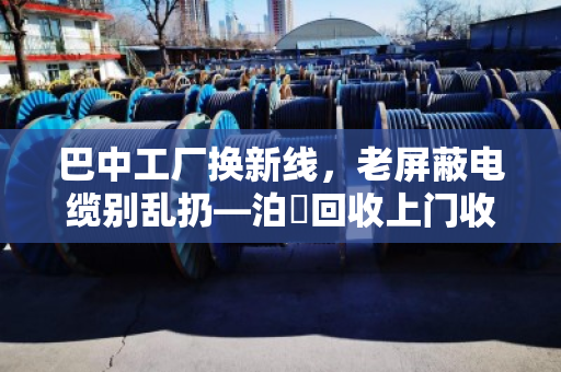 巴中工厂换新线，老屏蔽电缆别乱扔—泊祎回收上门收，省心又保值