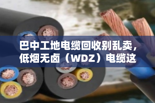 巴中工地电缆回收别乱卖,低烟无卤(WDZ)电缆这样处理才值钱,还省心 巴中工地电缆回收别乱卖,低烟无卤(WDZ)电缆这样处理才值钱,还省心