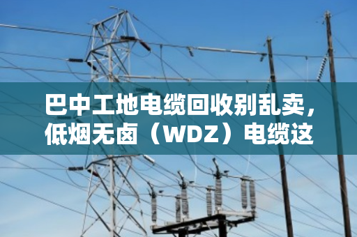 巴中工地电缆回收别乱卖,低烟无卤(WDZ)电缆这样处理才值钱,还省心 巴中工地电缆回收别乱卖,低烟无卤(WDZ)电缆这样处理才值钱,还省心