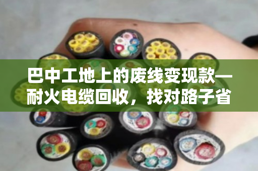 巴中工地上的废线变现款—耐火电缆回收,找对路子省心又赚钱 巴中工地上的废线变现款—耐火电缆回收,找对路子省心又赚钱