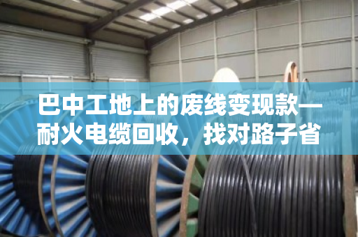 巴中工地上的废线变现款—耐火电缆回收,找对路子省心又赚钱 巴中工地上的废线变现款—耐火电缆回收,找对路子省心又赚钱