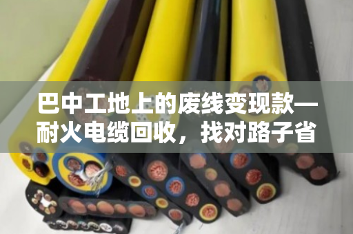 巴中工地上的废线变现款—耐火电缆回收，找对路子省心又赚钱