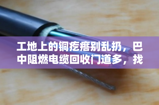 工地上的铜疙瘩别乱扔,巴中阻燃电缆回收门道多,找对路子省心又赚钱 工地上的铜疙瘩别乱扔,巴中阻燃电缆回收门道多,找对路子省心又赚钱