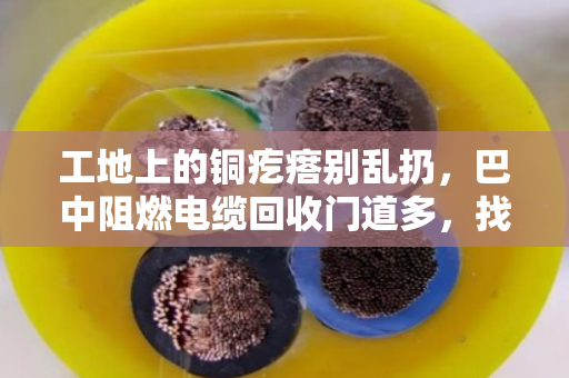 工地上的铜疙瘩别乱扔，巴中阻燃电缆回收门道多，找对路子省心又赚钱