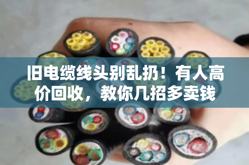 旧电缆线头别乱扔！有人高价回收，教你几招多卖钱