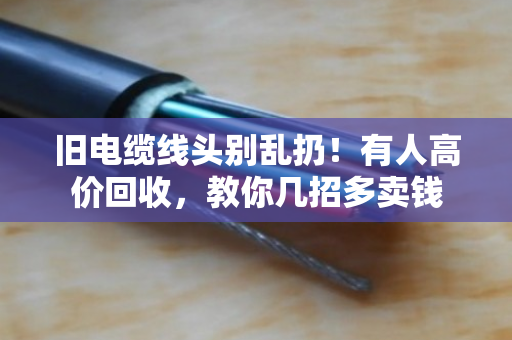 旧电缆线头别乱扔！有人高价回收，教你几招多卖钱
