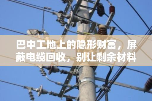 巴中工地上的隐形财富,屏蔽电缆回收,别让剩余材料烂在库房里 巴中工地上的隐形财富,屏蔽电缆回收,别让剩余材料烂在库房里