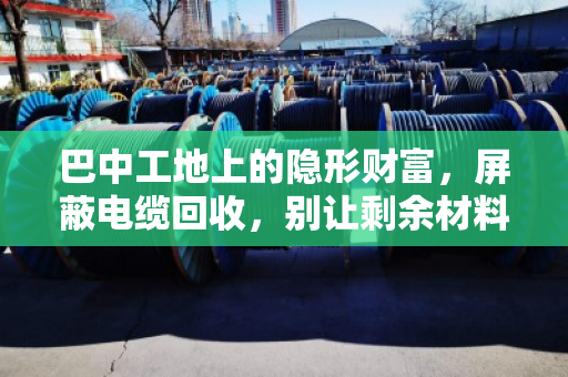巴中工地上的隐形财富,屏蔽电缆回收,别让剩余材料烂在库房里 巴中工地上的隐形财富,屏蔽电缆回收,别让剩余材料烂在库房里