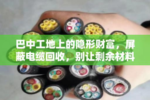 巴中工地上的隐形财富，屏蔽电缆回收，别让剩余材料烂在库房里