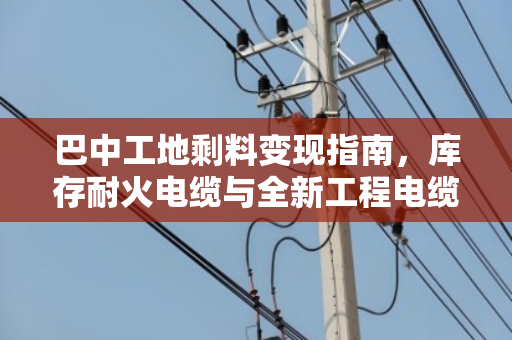 巴中工地剩料变现指南，库存耐火电缆与全新工程电缆回收全解析