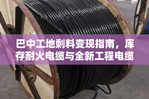 巴中工地剩料变现指南，库存耐火电缆与全新工程电缆回收全解析
