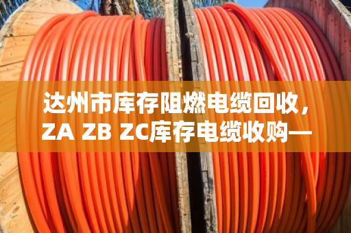 达州市库存阻燃电缆回收,ZA ZB ZC库存电缆收购—别让积压电缆变成烫手山芋 达州市库存阻燃电缆回收,ZA ZB ZC库存电缆收购—别让积压电缆变成烫手山芋