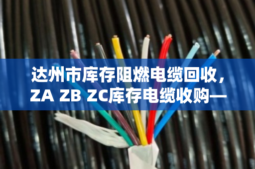 达州市库存阻燃电缆回收,ZA ZB ZC库存电缆收购—别让积压电缆变成烫手山芋 达州市库存阻燃电缆回收,ZA ZB ZC库存电缆收购—别让积压电缆变成烫手山芋