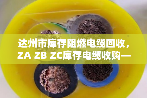 达州市库存阻燃电缆回收，ZA ZB ZC库存电缆收购—别让积压电缆变成烫手山芋