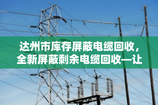 达州市库存屏蔽电缆回收,全新屏蔽剩余电缆回收—让闲置资产活起来 达州市库存屏蔽电缆回收,全新屏蔽剩余电缆回收—让闲置资产活起来