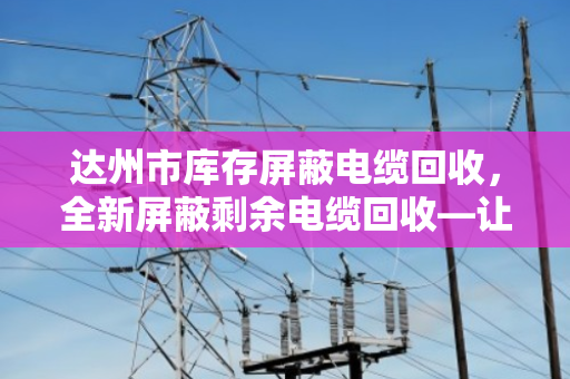 达州市库存屏蔽电缆回收,全新屏蔽剩余电缆回收—让闲置资产活起来 达州市库存屏蔽电缆回收,全新屏蔽剩余电缆回收—让闲置资产活起来