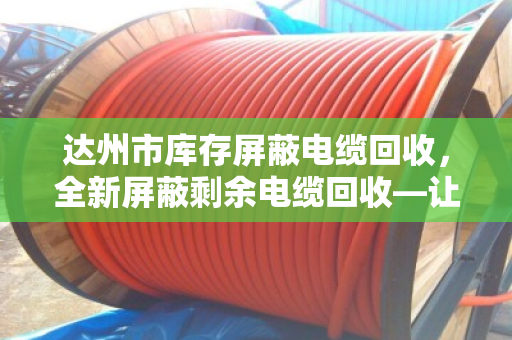 达州市库存屏蔽电缆回收，全新屏蔽剩余电缆回收—让闲置资产活起来