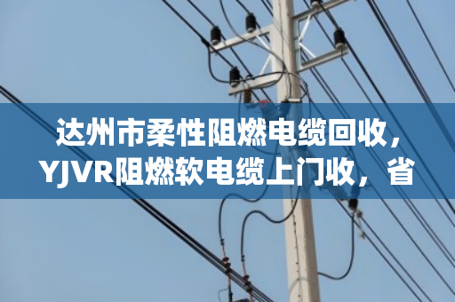 达州市柔性阻燃电缆回收，YJVR阻燃软电缆上门收，省心又划算