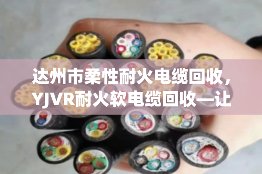 达州市柔性耐火电缆回收，YJVR耐火软电缆回收—让老电缆重生，也让账本更清爽