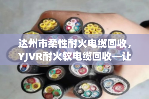 达州市柔性耐火电缆回收，YJVR耐火软电缆回收—让老电缆重生，也让账本更清爽