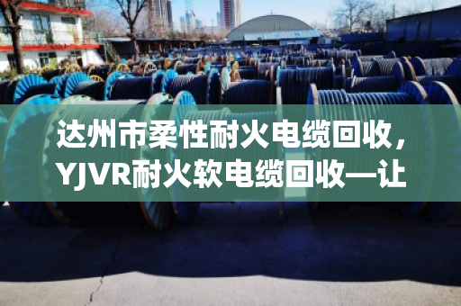 达州市柔性耐火电缆回收，YJVR耐火软电缆回收—让老电缆重生，也让账本更清爽