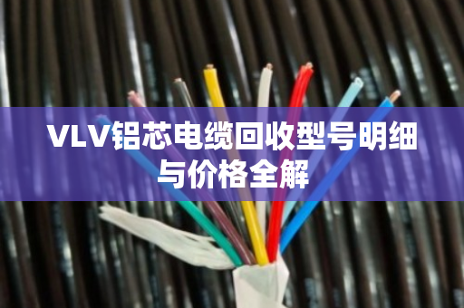 VLV铝芯电缆回收型号明细与价格全解