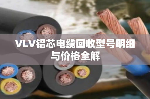VLV铝芯电缆回收型号明细与价格全解