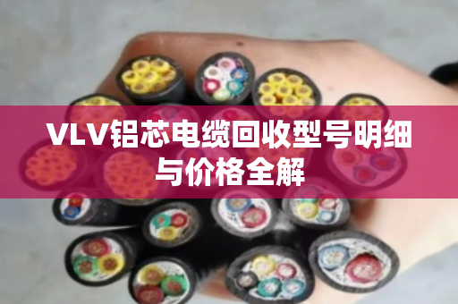 VLV铝芯电缆回收型号明细与价格全解
