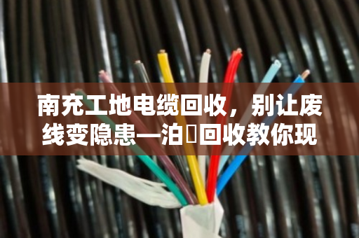 南充工地电缆回收,别让废线变隐患—泊祎回收教你现场处理的门道 南充工地电缆回收,别让废线变隐患—泊祎回收教你现场处理的门道