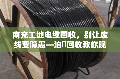 南充工地电缆回收,别让废线变隐患—泊祎回收教你现场处理的门道 南充工地电缆回收,别让废线变隐患—泊祎回收教你现场处理的门道