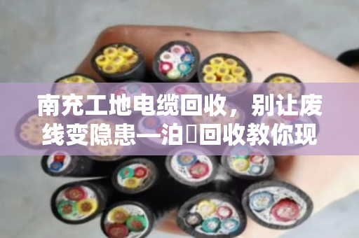 南充工地电缆回收，别让废线变隐患—泊祎回收教你现场处理的门道