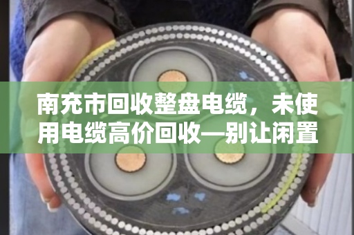 南充市回收整盘电缆，未使用电缆高价回收—别让闲置资产变成铁疙瘩