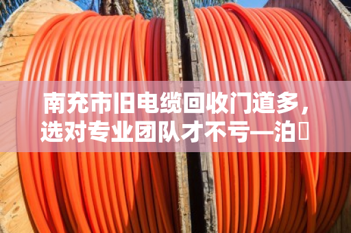 南充市旧电缆回收门道多，选对专业团队才不亏—泊祎回收教你避坑省钱
