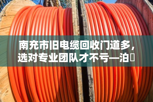 南充市旧电缆回收门道多，选对专业团队才不亏—泊祎回收教你避坑省钱