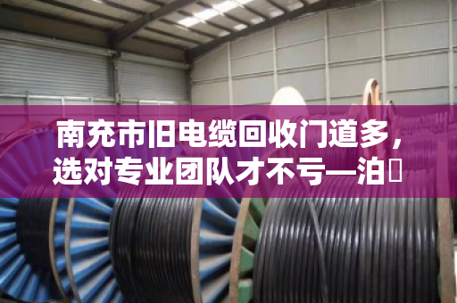 南充市旧电缆回收门道多，选对专业团队才不亏—泊祎回收教你避坑省钱