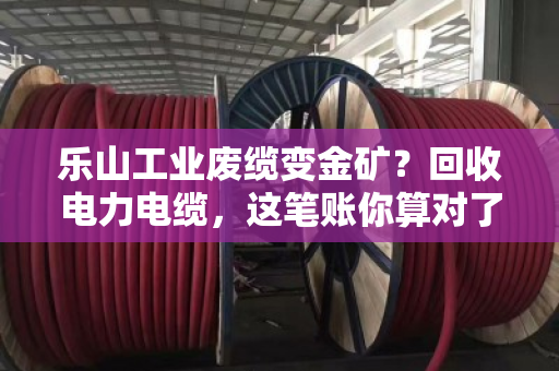 乐山工业废缆变金矿？回收电力电缆，这笔账你算对了吗