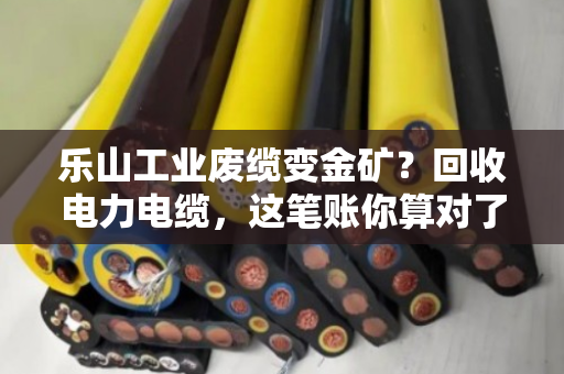 乐山工业废缆变金矿？回收电力电缆，这笔账你算对了吗