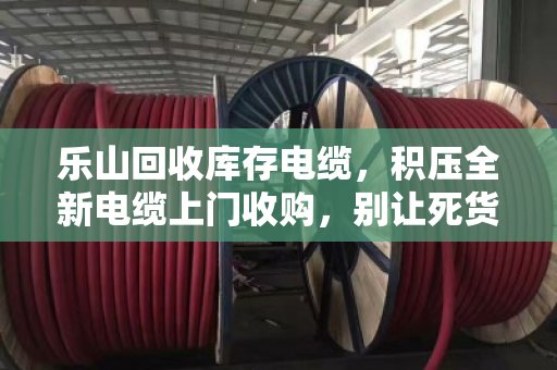 乐山回收库存电缆，积压全新电缆上门收购，别让死货压垮你的资金链