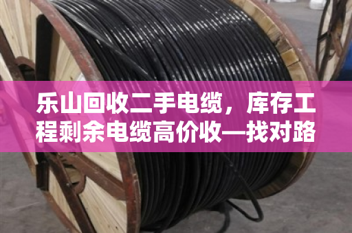 乐山回收二手电缆，库存工程剩余电缆高价收—找对路子，废线秒变金疙瘩