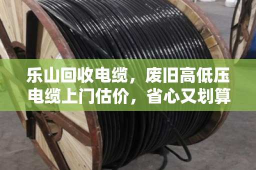乐山回收电缆，废旧高低压电缆上门估价，省心又划算的变废为宝指南