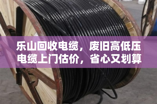 乐山回收电缆，废旧高低压电缆上门估价，省心又划算的变废为宝指南