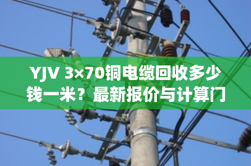 YJV 3×70铜电缆回收多少钱一米?最新报价与计算门道全解析 YJV 3×70铜电缆回收多少钱一米?最新报价与计算门道全解析