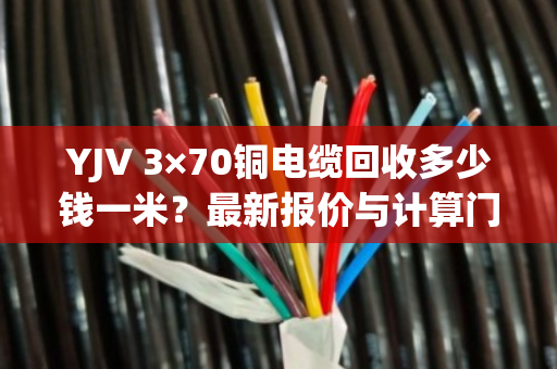 YJV 3×70铜电缆回收多少钱一米？最新报价与计算门道全解析