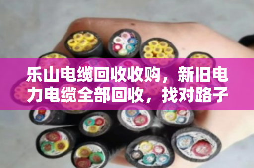 乐山电缆回收收购，新旧电力电缆全部回收，找对路子省心又赚钱