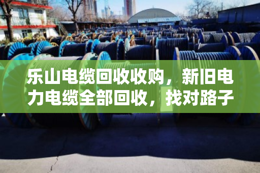 乐山电缆回收收购，新旧电力电缆全部回收，找对路子省心又赚钱