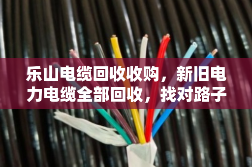乐山电缆回收收购，新旧电力电缆全部回收，找对路子省心又赚钱