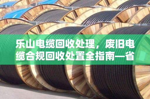 乐山电缆回收处理，废旧电缆合规回收处置全指南—省钱省心，别踩环保红线